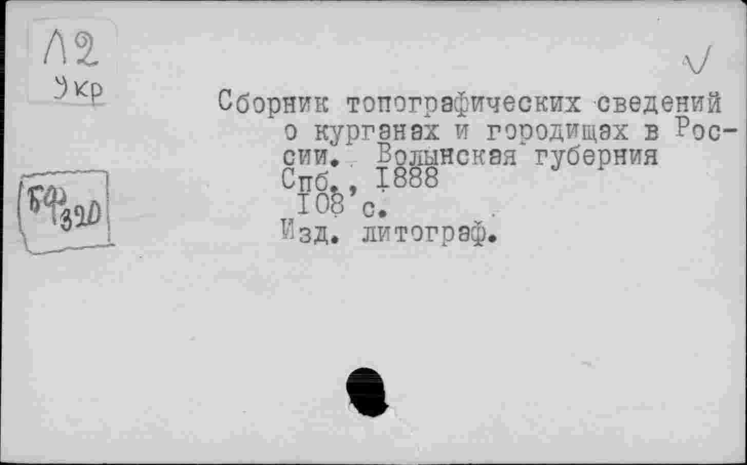 ﻿ла
Зкр
V
Сборник топографических сведений о курганах и городищах в России. Волынская' губерния Спб., 1888
lOS’c.
Изд. литограф.